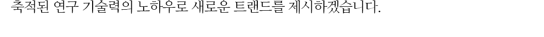 축적된 연구 기술력의 노하우로 새로운 트랜드를 제시하겠습니다.